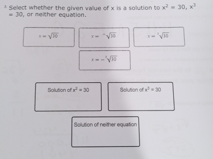 ³ Select whether the given value of x is a solution to x^2=30, x^3
=30 , or neither equation.
x=sqrt(30) x=sqrt[-](30) x=sqrt [3sqrt(30)
x=-sqrt[3](30)
Solution of x^2=30 Solution of x^3=30
Solution of neither equation