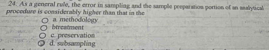 As a general rule, the error in sampling and the sample preparation portion of an analytical
procedure is considerably higher than that in the
a. methodology
btreatment
c. preservation
d. subsampling