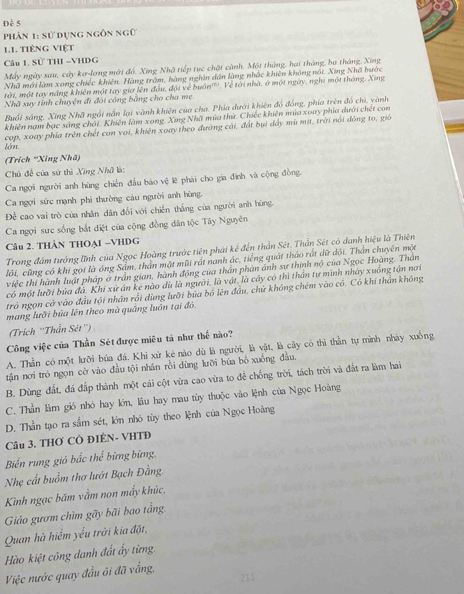 Đề 5
phản 1: sử dụng ngôn ngữ
1.1. tiếng Việt
Câu 1. Sử THI -VHDG
Mấy ngày sau, cây kơ-lơng mới đồ, Xing Nhã tiếp tục chặt cảnh. Một tháng, hai tháng, ba tháng, Xing
Nhã mới làm xong chiếc khiên. Hàng trăm, hàng nghìn dân làng nhắc khiên không nói. Xing Nhã bước
tởi, một tay nâng khiên một tay giơ lên đầu, đội về buôn(®). Về tới nhà, ở một ngày, nghi một tháng, Xing
Nhã suy tỉnh chuyện đi đỏi công bằng cho cha mẹ.
Buổi sáng, Xing Nhã ngồi nắn lại vành khiên của cha. Phía dưới khiên đồ đồng, phía trên đồ chì, yành
khiên nạm bạc sáng chỏi. Khiên làm xong. Xing Nhã múa thứ. Chiếc khiên múa xoay phía dưới chết con
cop, xoay phia trên chết con voi, khiên xoay theo đường cái, đất bụi dẩy mù mịt, trời nổi dồng to, gió
lớn.
(Trích “Xing Nhã)
Chủ đề của sử thì Xing Nhã là:
Ca ngợi người anh hùng chiến đấu bảo vệ lẽ phải cho gia đình và cộng đồng.
Ca ngợi sức mạnh phi thường cảu người anh hùng.
Đề cao vai trò của nhân dân đối với chiến thắng của người anh hùng.
Ca ngợi sưc sống bắt diệt của cộng đồng dân tộc Tây Nguyên
Câu 2. THÀN THOẠI -VHDG
Trong đám tướng lĩnh của Ngọc Hoàng trước tiên phải kể đến thần Sét. Thần Sét có danh hiệu là Thiên
lôi, cũng có khi gọi là ông Sẩm, thần mặt mũi rất nanh ác, tiếng quát tháo rắt dữ đội. Thần chuyên một
việc thi hành luật pháp ở trần gian, hành động của thần phản ánh sự thịnh nộ của Ngọc Hoàng. Thần
có một lưỡi bủa đá. Khi xử án kẻ nào dù là người, là vật, là cây có thì thần tự mình nhảy xuống tận nơi
trỏ ngọn cờ vào đầu tội nhân rồi dùng lưỡi búa bồ lên đầu, chứ không chém vào cỏ. Có khi thần không
mang lưỡi búa lên theo mà quảng luồn tại đó.
(Trich ''Thần Sét'')
Công việc của Thần Sét được miêu tả như thế nào?
A. Thần có một lưỡi búa đá. Khi xử kẻ nào dù là người, là vật, là cây cỏ thì thần tự mình nhảy xuống
tận nơi trò ngọn cờ vào đầu tội nhân rồi dùng lưỡi búa bồ xuống đầu.
B. Dùng đất, đá đắp thành một cái cột vừa cao vừa to đề chống trời, tách trời và đất ra làm hai
C. Thần làm gió nhỏ hay lớn, lâu hay mau tùy thuộc vào lệnh của Ngọc Hoàng
D. Thần tạo ra sấm sét, lớn nhỏ tùy theo kệnh của Ngọc Hoàng
Câu 3. THO CÔ ĐIÊN- VHTĐ
Biển rung gió bắc thể bừng bừng,
Nhẹ cất buồm thơ lướt Bạch Đằng.
Kình ngạc băm vằm non mấy khúc,
Giáo gươm chìm gãy bãi bao tầng.
Quan hà hiểm yếu trời kia đặt,
Hào kiệt công danh đất ấy từng.
Việc nước quay đầu ôi đã vắng,
211