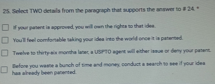 Select TWO details from the paragraph that supports the answer to # 24. *
If your patent is approved, you will own the rights to that idea.
You'll feel comfortable taking your idea into the world once it is patented.
Twelve to thirty-six months later, a USPTO agent will either issue or deny your patent.
Before you waste a bunch of time and money, conduct a search to see if your idea
has already been patented.