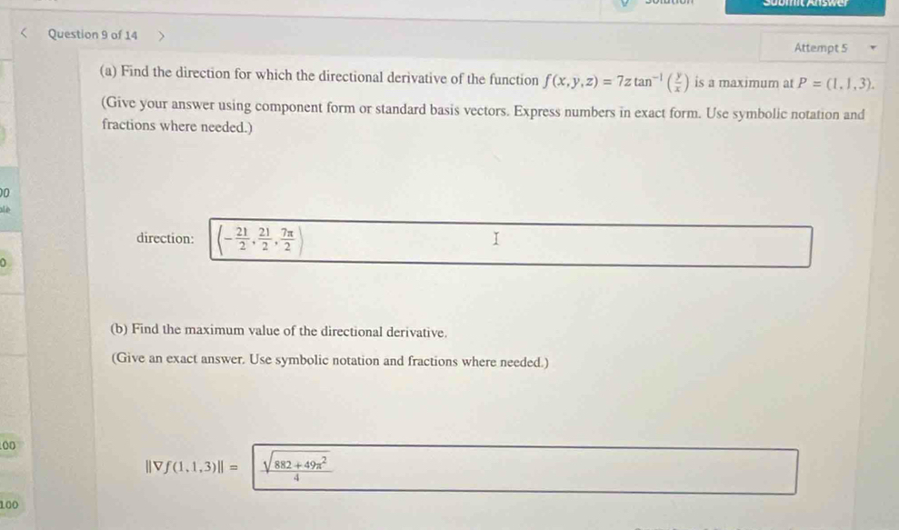 Attempt 5 
(a) Find the direction for which the directional derivative of the function f(x,y,z)=7ztan^(-1)( y/x ) is a maximum at P=(1,1,3). 
(Give your answer using component form or standard basis vectors. Express numbers in exact form. Use symbolic notation and 
fractions where needed.) 
00 
alè 
direction: (- 21/2 , 21/2 , 7π /2 )
I 
0 
(b) Find the maximum value of the directional derivative. 
(Give an exact answer. Use symbolic notation and fractions where needed.) 
00
f(1.1,3)||=  (sqrt(882+49π^2))/4 
/D 
100