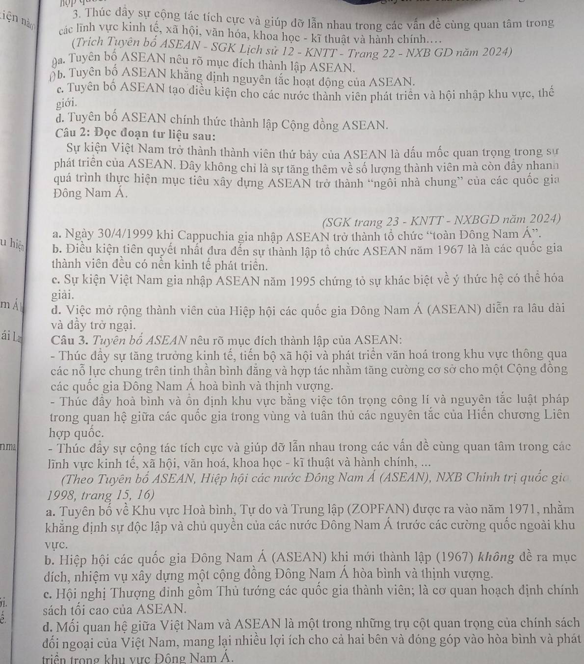 iện n
3. Thúc dây sự cộng tác tích cực và giúp dỡ lẫn nhau trong các vấn đề cùng quan tâm trong
các lĩnh vực kinh tế, xã hội, văn hóa, khoa học - kĩ thuật và hành chính...
(Trich Tuyên bố ASEAN - SGK Lịch sử 12 - KNTT - Trang 22 - NXB GD năm 2024)
ga Tuyên bố ASEAN nêu rõ mục đích thành lập ASEAN.
) b. Tuyên bố ASEAN khẳng định nguyên tắc hoạt động của ASEAN.
c. Tuyên bố ASEAN tạo điều kiện cho các nước thành viên phát triển và hội nhập khu vực, thế
giới.
d. Tuyên bố ASEAN chính thức thành lập Cộng đồng ASEAN.
Câu 2: Đọc đoạn tư liệu sau:
Sự kiện Việt Nam trở thành thành viên thứ bảy của ASEAN là dấu mốc quan trọng trong sự
phát triển của ASEAN. Đây không chỉ là sự tăng thêm về số lượng thành viên mà còn đầy nhanh
quá trình thực hiện mục tiêu xây dựng ASEAN trở thành “ngôi nhà chung” của các quốc gia
Đông Nam Á.
(SGK trang 23 - KNTT - NXBGD năm 2024)
a. Ngày 30/4/1999 khi Cappuchia gia nhập ASEAN trở thành tổ chức “toàn Đông Nam Á”.
u hiện b. Điều kiện tiên quyết nhất đưa đến sự thành lập tổ chức ASEAN năm 1967 là là các quốc gia
thành viên đều có nền kinh tế phát triển.
c. Sự kiện Việt Nam gia nhập ASEAN năm 1995 chứng tỏ sự khác biệt về ý thức hệ có thể hóa
giài.
m Á d. Việc mở rộng thành viên của Hiệp hội các quốc gia Đông Nam Á (ASEAN) diễn ra lâu dài
và đầy trở ngại.
ái La  Câu 3. Tuyên bố ASEAN nêu rõ mục đích thành lập của ASEAN:
- Thúc đầy sự tăng trưởng kinh tế, tiến bộ xã hội và phát triển văn hoá trong khu vực thông qua
các nỗ lực chung trên tinh thần bình đẳng và hợp tác nhằm tăng cường cơ sở cho một Cộng đồng
các quốc gia Đông Nam Á hoà bình và thịnh vượng.
- Thúc đầy hoà bình và ổn định khu vực bằng việc tôn trọng công lí và nguyên tắc luật pháp
trong quan hệ giữa các quốc gia trong vùng và tuân thủ các nguyên tắc của Hiến chương Liên
hợp quốc.
nma  - Thúc đầy sự cộng tác tích cực và giúp đỡ lẫn nhau trong các vấn đề cùng quan tâm trong các
lĩnh vực kinh tế, xã hội, văn hoá, khoa học - kĩ thuật và hành chính, ...
(Theo Tuyên bố ASEAN, Hiệp hội các nước Đông Nam Á (ASEAN), NXB Chính trị quốc gia
1998, trang 15, 16)
a. Tuyên bố về Khu vực Hoà bình, Tự do và Trung lập (ZOPFAN) được ra vào năm 1971, nhằm
khẳng định sự độc lập và chủ quyền của các nước Đông Nam Á trước các cường quốc ngoài khu
vực.
b. Hiệp hội các quốc gia Đông Nam Á (ASEAN) khi mới thành lập (1967) không đề ra mục
dích, nhiệm vụ xây dựng một cộng đồng Đông Nam Á hòa bình và thịnh vượng.
c. Hội nghị Thượng đỉnh gồm Thủ tướng các quốc gia thành viên; là cơ quan hoạch định chính
Y1. sách tối cao của ASEAN.
d. Mối quan hệ giữa Việt Nam và ASEAN là một trong những trụ cột quan trọng của chính sách
đối ngoại của Việt Nam, mang lại nhiều lợi ích cho cả hai bên và đóng góp vào hòa bình và phát
triển trong khu vực Đông Nam Á.