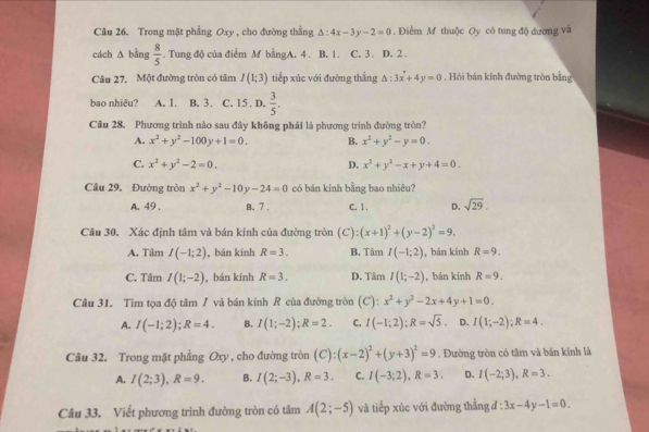 Trong mặt phẳng Oxy , cho đường thẳng △ :4x-3y-2=0. Điểm M thuộc Oy có tung độ dương và
cách △ bing 8/5 . Tung độ của điểm M bằngA. 4 . B, 1. C. 3. D. 2 .
Câu 27. Một đường tròn có tâm I(1;3) tiếp xúc với đường thẳng △ :3x+4y=0 , Hỏi bán kính đường tròn bằng
bao nhiêu? A. 1. B. 3. C. 15. D.  3/5 .
Câu 28. Phương trình nào sau đây không phải là phương trình đường tròn?
A. x^2+y^2-100y+1=0. B. x^2+y^2-y=0.
C. x^2+y^2-2=0. D. x^2+y^2-x+y+4=0.
Câu 29. Đường tròn x^2+y^2-10y-24=0 có bán kính bằng bao nhiêu?
A. 49 . B. 7 , C. 1. D. sqrt(29).
Câu 30. Xác định tâm và bán kính của đường tròn  (C) :(x+1)^2+(y-2)^2=9.
A. Tâm I(-1;2) , bán kính R=3. B. Tâm I(-1;2) , bán kính R=9.
C. Tâm I(1;-2) , bán kính R=3. D. Tâm I(1;-2) , bản kinh R=9.
Câu 31. Tim tọa độ tâm / và bán kính R của đường tròn (C): x^2+y^2-2x+4y+1=0.
A. I(-1;2);R=4. B. I(1;-2);R=2. C. I(-1;2);R=sqrt(5). D. I(1;-2);R=4.
Câu 32. Trong mặt phẳng Oxy , cho đường tròn (C):(x-2)^2+(y+3)^2=9. Đường tròn có tâm và bán kính là
A. I(2;3),R=9. B. I(2;-3),R=3. C. I(-3;2),R=3. D. I(-2;3),R=3.
Câu 33. Viết phương trình đường tròn có tâm A(2;-5) và tiếp xúc với đường thằng đ : 3x-4y-1=0.