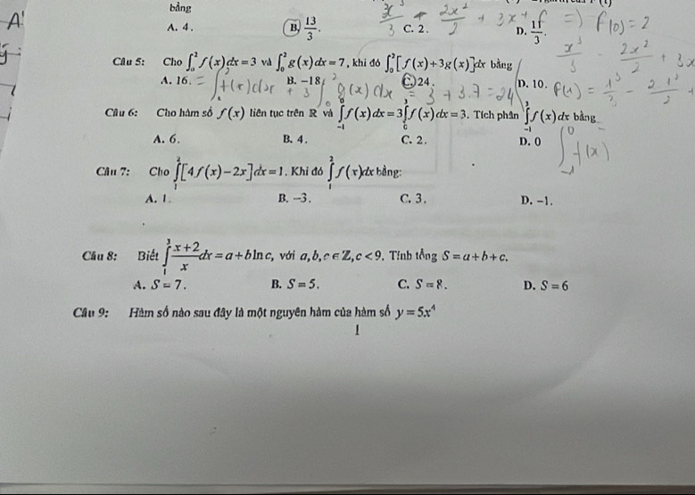 bằng
1(1)
A. 4. B.  13/3 . C. 2. D.  1f/3 . 
Câu 5: Cho ∈t _0^(2f(x)dx=3 và ∈t _0^2g(x)dx=7 , khi dó ∈t _0^2[f(x)+3g(x)] ơx bằng
A. 16. B. -1 8 24. D. 10.
Câu 6: Cho hàm số f(x) liên tục trên R và ∈tlimits _-1)f(x)dx=3∈tlimits _0f(x)dx=3. Tích phân ∈tlimits^3f(x) d bàng
A. 6. B. 4. C. 2. D. (
Câu 7: Cho ∈tlimits _1^(2[4f(x)-2x]dx=1. Khi đó ∈tlimits _1^2f(x) x bằng:
A. 1 B. -3. C. 3. D. -1.
Cầâu 8: Biết ∈tlimits _1^3frac x+2)xdx=a+bln c , với a,b,c∈ Z, c<9</tex> 、 Tínb tingS=a+b+c.
A. S=7. B. S=5. C. S=8. D. S=6
Câu 9: Hàm số nào sau đây là một nguyên hàm của hàm số y=5x^4
1