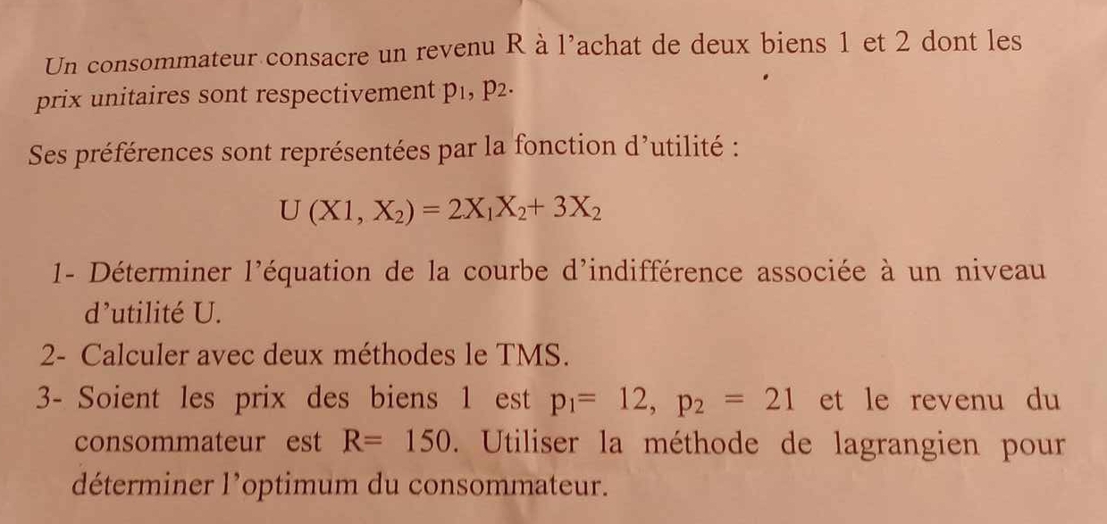 Un consommateur consacre un revenu R à l'achat de deux biens 1 et 2 dont les 
prix unitaires sont respectivement p_1, p_2. 
Ses préférences sont représentées par la fonction d'utilité :
U(X1,X_2)=2X_1X_2+3X_2
1- Déterminer l'équation de la courbe d'indifférence associée à un niveau 
d’utilité U. 
2- Calculer avec deux méthodes le TMS. 
3- Soient les prix des biens 1 est p_1=12, p_2=21 et le revenu du 
consommateur est R=150 Utiliser la méthode de lagrangien pour 
déterminer l’optimum du consommateur.