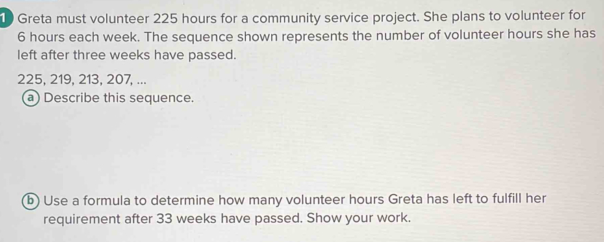 1 ) Greta must volunteer 225 hours for a community service project. She plans to volunteer for
6 hours each week. The sequence shown represents the number of volunteer hours she has 
left after three weeks have passed.
225, 219, 213, 207, ... 
a) Describe this sequence. 
b) Use a formula to determine how many volunteer hours Greta has left to fulfill her 
requirement after 33 weeks have passed. Show your work.