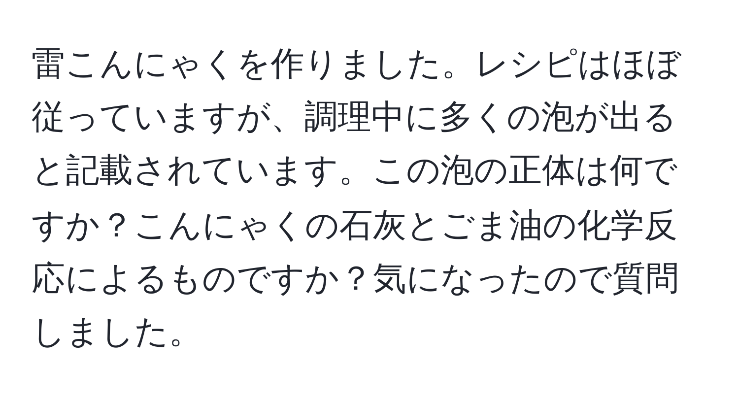 雷こんにゃくを作りました。レシピはほぼ従っていますが、調理中に多くの泡が出ると記載されています。この泡の正体は何ですか？こんにゃくの石灰とごま油の化学反応によるものですか？気になったので質問しました。