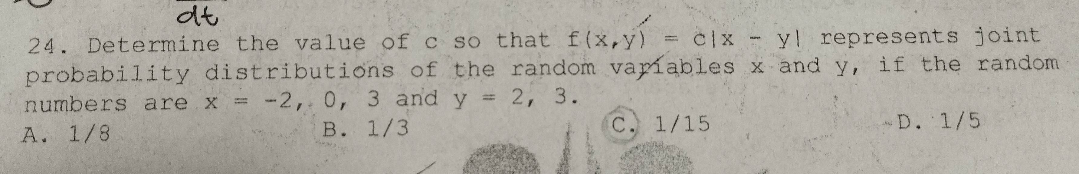 Determine the value of c so that f(x,y)=c|x-y| represents joint 
probability distributions of the random variables x and y, if the random 
numbers are x=-2,0,3 3 and y=2,3.
A. 1/8 B. 1/3 C. 1/15
D. 1/5