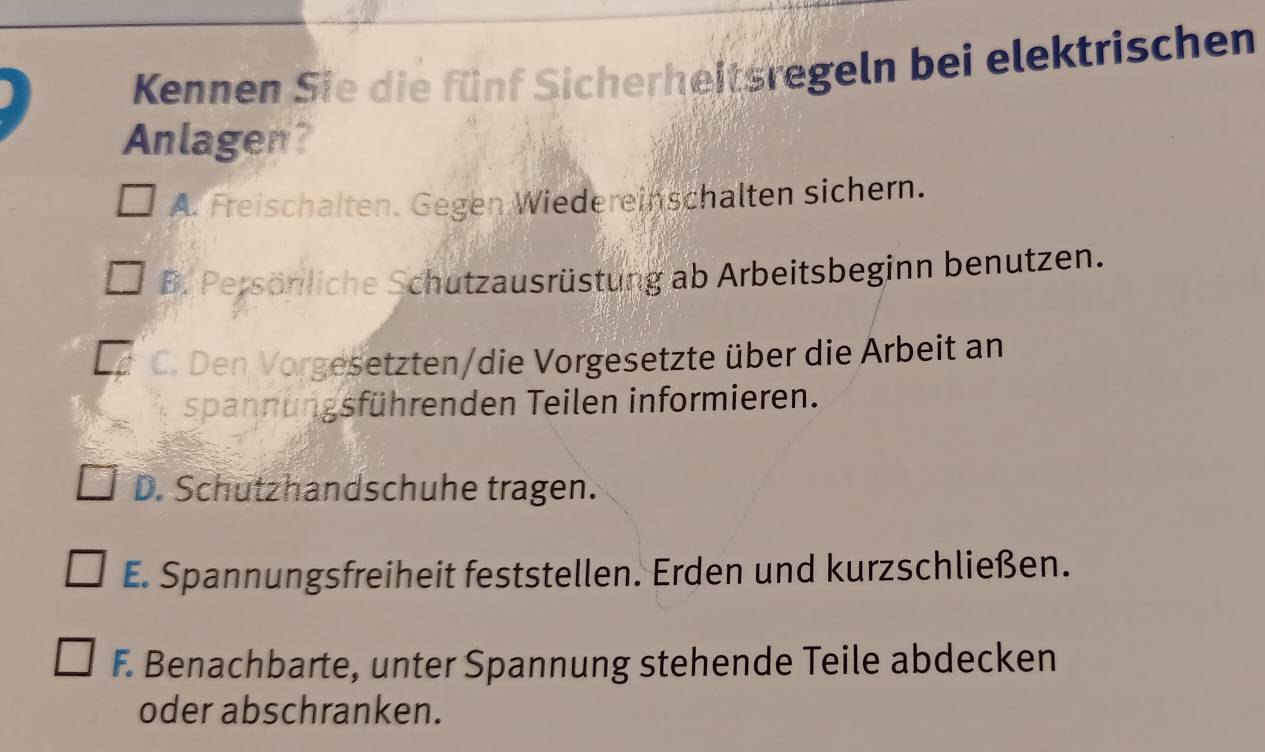 Kennen Sie die fünf Sicherheitsregeln bei elektrischen
Anlagen?
A. Freischalten. Gegen Wiedereinschalten sichern.
B. Persönliche Schutzausrüstung ab Arbeitsbeginn benutzen.
C. Den Vorgesetzten/die Vorgesetzte über die Arbeit an
spann ungsführenden Teilen informieren.
D. Schutzhandschuhe tragen.
E. Spannungsfreiheit feststellen. Erden und kurzschließen.
F. Benachbarte, unter Spannung stehende Teile abdecken
oder abschranken.