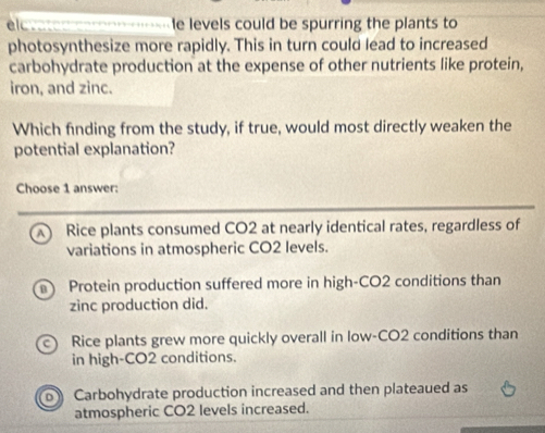 el _____ ----------le levels could be spurring the plants to
photosynthesize more rapidly. This in turn could lead to increased
carbohydrate production at the expense of other nutrients like protein,
iron, and zinc.
Which finding from the study, if true, would most directly weaken the
potential explanation?
Choose 1 answer:
A) Rice plants consumed CO2 at nearly identical rates, regardless of
variations in atmospheric CO2 levels.
a Protein production suffered more in high-CO2 conditions than
zinc production did.
Rice plants grew more quickly overall in low-CO2 conditions than
in high-CO2 conditions.
o Carbohydrate production increased and then plateaued as
atmospheric CO2 levels increased.