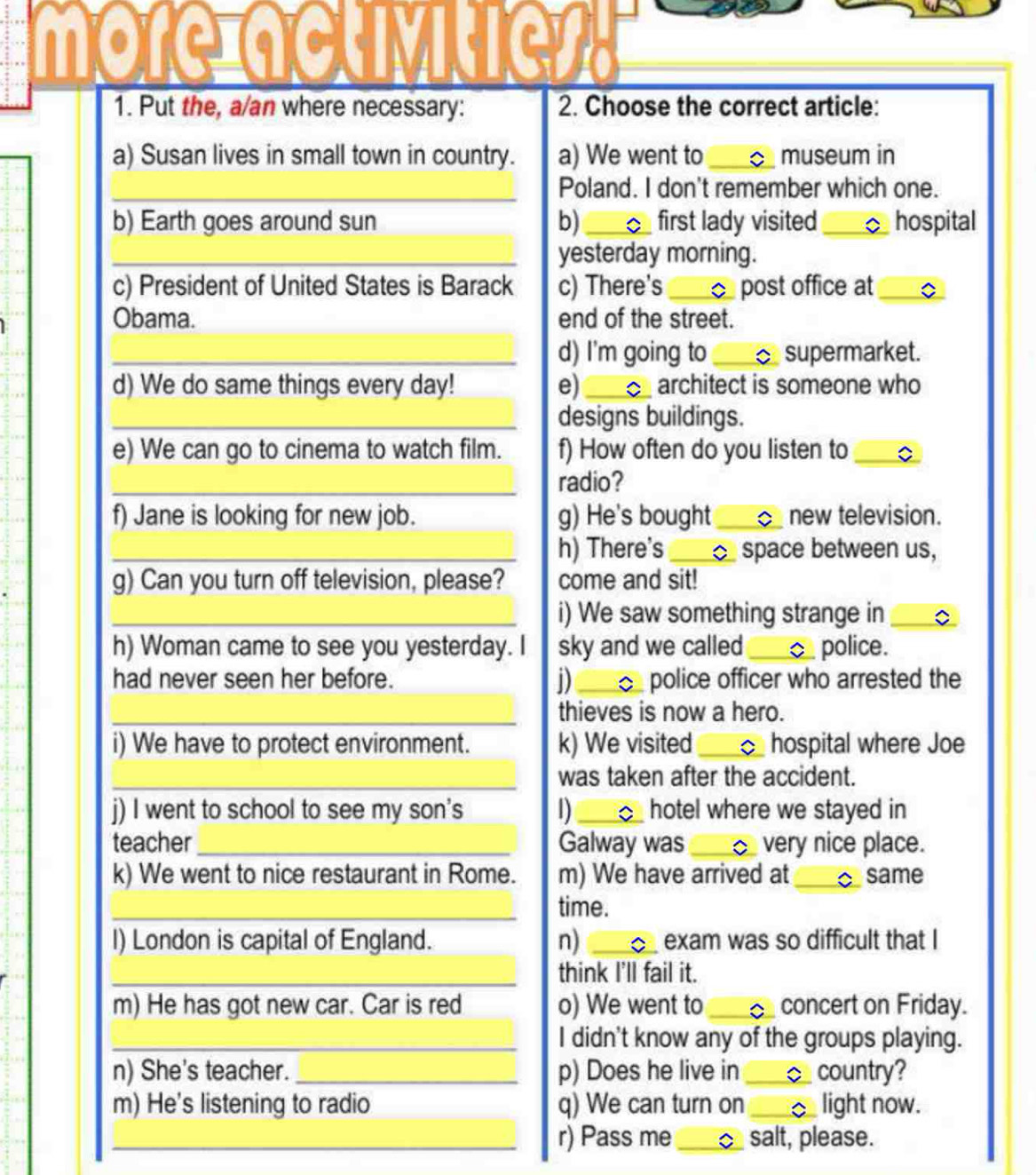 morciactly 
1. Put the, a/an where necessary: 2. Choose the correct article: 
a) Susan lives in small town in country. a) We went to _museum in 
_Poland. I don't remember which one. 
b) Earth goes around sun b)_ first lady visited _hospital 
_yesterday morning. 
c) President of United States is Barack c) There's _ post office at_ 
Obama. end of the street. 
_d) I'm going to _ supermarket. 
d) We do same things every day! e) _architect is someone who 
_designs buildings. 
e) We can go to cinema to watch film. f) How often do you listen to_ 
_radio? 
f) Jane is looking for new job. g) He's bought _new television. 
_h) There's _ space between us, 
g) Can you turn off television, please? come and sit! 
_i) We saw something strange in_ 
h) Woman came to see you yesterday. I sky and we called_ police. 
D 
had never seen her before. _ police officer who arrested the 
_thieves is now a hero. 
i) We have to protect environment. k) We visited _hospital where Joe 
_was taken after the accident. 
j) I went to school to see my son's 1) _D hotel where we stayed in 
teacher_ Galway was _^ very nice place. 
k) We went to nice restaurant in Rome. m) We have arrived at _same 
_time. 
I) London is capital of England. n) _C exam was so difficult that I 
_think I'll fail it. 
m) He has got new car. Car is red o) We went to _concert on Friday. 
_I didn't know any of the groups playing. 
n) She's teacher. _p) Does he live in _country? 
m) He's listening to radio q) We can turn on _light now. 
_r) Pass me _^ salt, please.
