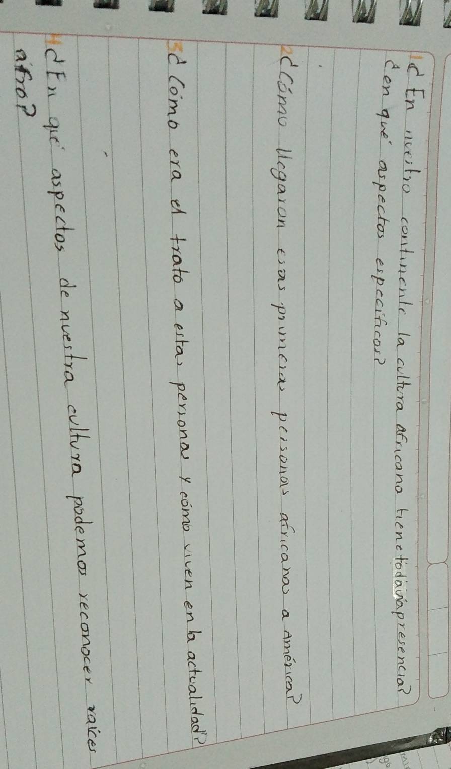 Id En noeitio contincnlc la cultura africana tienttodauapresencia? 
cen gue aspectos especificos? 
dComo legaron esas pimeios peisonos africana a America? 
d Como era d trato a esta, persona y como viven en ba actualidad? 
dEn qie aspectos de nuestra cultura podemos reconocer raices 
afro?