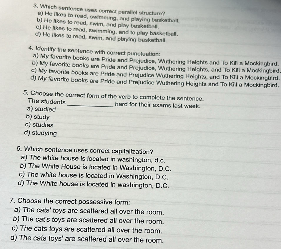 Which sentence uses correct parallel structure?
a) He likes to read, swimming, and playing basketball.
b) He likes to read, swim, and play basketball.
c) He likes to read, swimming, and to play basketball.
d) He likes to read, swim, and playing basketball.
4. Identify the sentence with correct punctuation:
a) My favorite books are Pride and Prejudice, Wuthering Heights and To Kill a Mockingbird.
b) My favorite books are Pride and Prejudice, Wuthering Heights, and To Kill a Mockingbird.
c) My favorite books are Pride and Prejudice Wuthering Heights, and To Kill a Mockingbird.
d) My favorite books are Pride and Prejudice Wuthering Heights and To Kill a Mockingbird.
5. Choose the correct form of the verb to complete the sentence:
The students _hard for their exams last week.
a) studied
b) study
c) studies
d) studying
6. Which sentence uses correct capitalization?
a) The white house is located in washington, d.c.
b) The White House is located in Washington, D.C.
c) The white house is located in Washington, D.C.
d) The White house is located in washington, D.C.
7. Choose the correct possessive form:
a) The cats' toys are scattered all over the room.
b) The cat's toys are scattered all over the room.
c) The cats toys are scattered all over the room.
d) The cats toys' are scattered all over the room.