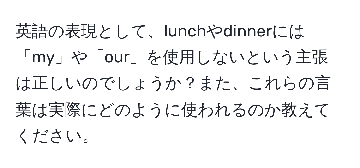 英語の表現として、lunchやdinnerには「my」や「our」を使用しないという主張は正しいのでしょうか？また、これらの言葉は実際にどのように使われるのか教えてください。