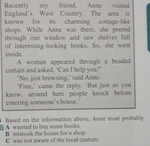 Recently my friend, Anne visited
England's West Country. The area is
known for its charming cottage-like
shops. While Anne was there, she peered
through one window and saw shelves full
of interesting-looking books. So, she went
inside.
A woman appeared through a beaded
curtain and asked, ‘Can I help you?’
‘No, just browsing,’ said Anne.
‘Fine,’ came the reply. ‘But just so you
know, around here people knock before
entering someone’s house.’
3 Based on the information above, Anne most probably
§ A wanted to buy some books.
B mistook the house for a shop.
C was not aware of the local custom.