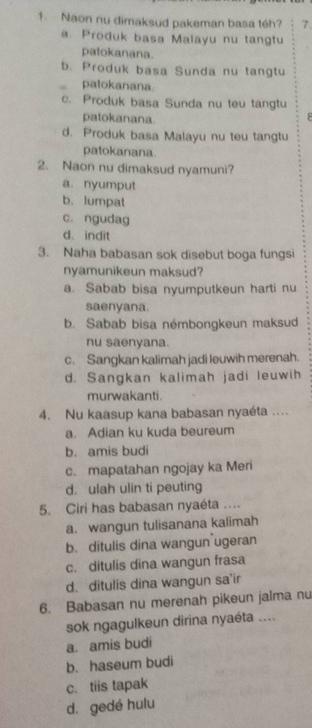 Naon nu dimaksud pakeman basa téh? 7.
a. Produk basa Malayu nu tangtu
patokanana.
b. Produk basa Sunda nu tangtu
patokanana.
c. Produk basa Sunda nu teu tangtu
patokanana.
d. Produk basa Malayu nu teu tangtu
patokanana.
2. Naon nu dimaksud nyamuni?
a. nyumput
b. lumpat
c. ngudag
d indit
3. Naha babasan sok disebut boga fungsi
nyamunikeun maksud?
a. Sabab bisa nyumputkeun harti nu
saenyana.
b. Sabab bisa némbongkeun maksud
nu saenyana.
c. Sangkan kalimah jadi leuwih merenah.
d. Sangkan kalimah jadi leuwih
murwakanti.
4. Nu kaasup kana babasan nyaéta ....
a. Adian ku kuda beureum
b. amis budi
c. mapatahan ngojay ka Meri
d. ulah ulin ti peuting
5. Ciri has babasan nyaéta ....
a. wangun tulisanana kalimah
b. ditulis dina wangun ugeran
c. ditulis dina wangun frasa
d. ditulis dina wangun sa'ir
6. Babasan nu merenah pikeun jalma nu
sok ngagulkeun dirina nyaéta ....
a. amis budi
b. haseum budi
c. tiis tapak
d. gedé hulu