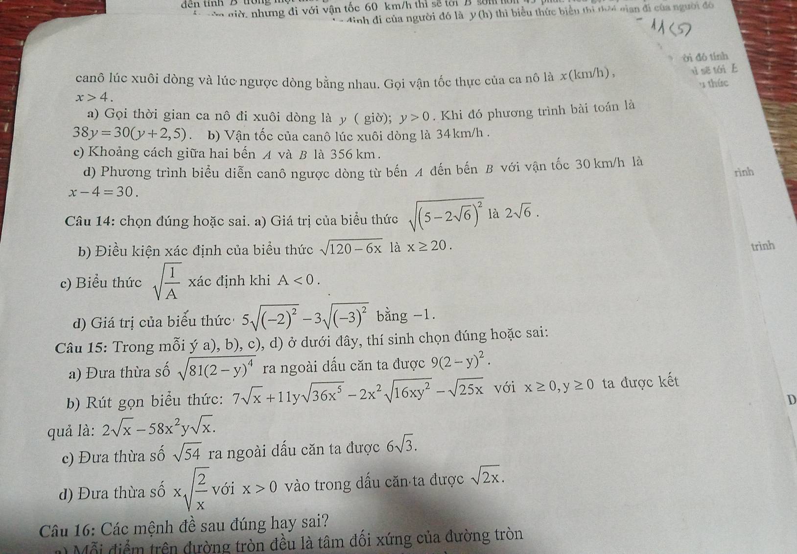 đế n tính B tron  
hư ng di  i v n tốc 60 km /h ti  ế    s  nh
đinh đi của người đó là . y(h) 6 thì biểu thức biểu thị thời cian đi của người đó
ời đó tính
canô lúc xuôi dòng và lúc ngược dòng bằng nhau. Gọi vận tốc thực của ca nô là x(km/h),
uì sẽ tái 
' thức
x>4.
a) Gọi thời gian ca nô đi xuôi dòng là y ( giờ); y>0. Khi đó phương trình bài toán là
38y=30(y+2,5) b) Vận tốc của canô lúc xuôi dòng là 34km/h .
c) Khoảng cách giữa hai bến A và B là 356 km.
d) Phương trình biểu diễn canô ngược dòng từ bến A đến bến B với vận tốc 30 km/h là
x-4=30. rình
Câu 14: chọn đúng hoặc sai. a) Giá trị của biểu thức sqrt((5-2sqrt 6))^2 là 2sqrt(6).
b) Điều kiện xác định của biểu thức sqrt(120-6x) là x≥ 20.
trinh
c) Biểu thức sqrt(frac 1)A xác định khi A<0.
d) Giá trị của biểu thức 5sqrt((-2)^2)-3sqrt((-3)^2) bằng -1.
Câu 15: Trong mỗi ý a), b), c), d) ở dưới đây, thí sinh chọn đúng hoặc sai:
a) Đưa thừa số sqrt(81(2-y)^4) ra ngoài dấu căn ta được 9(2-y)^2.
b) Rút gọn biểu thức: 7sqrt(x)+11ysqrt(36x^5)-2x^2sqrt(16xy^2)-sqrt(25x) với x≥ 0,y≥ 0 ta được kết
D
quả là: 2sqrt(x)-58x^2ysqrt(x).
c) Đưa thừa số sqrt(54) ra ngoài dấu căn ta được 6sqrt(3).
đ) Đưa thừa số xsqrt(frac 2)x với x>0 vào trong dấu căn ta được sqrt(2x).
Câu 16: Các mệnh đề sau đúng hay sai?
1  Mỗi điểm trên đường tròn đều là tâm đối xứng của đường tròn