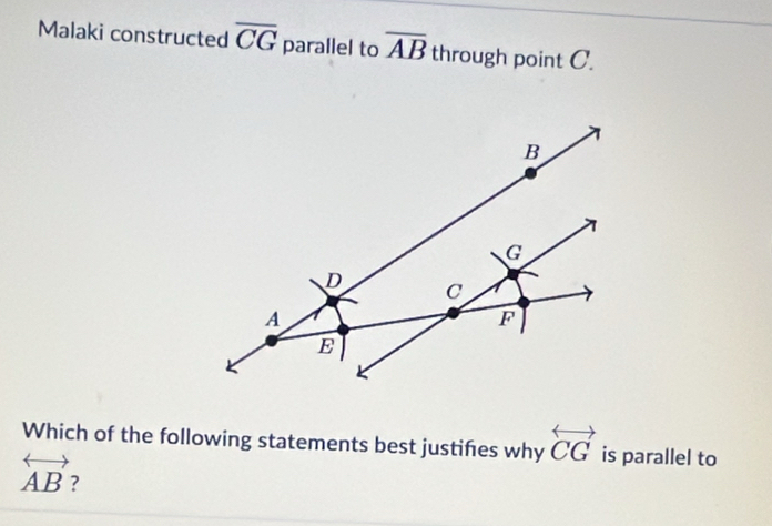 Malaki constructed overline CG parallel to overline AB through point C. 
Which of the following statements best justifes why overleftrightarrow CG is parallel to
overleftrightarrow AB