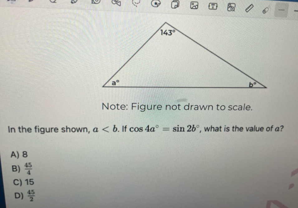 a T
Note: Figure not drawn to scale.
In the figure shown, a. If cos 4a°=sin 2b° , what is the value of a?
A) 8
B)  45/4 
C) 15
D)  45/2 