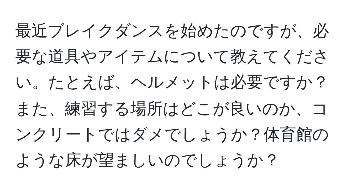 最近ブレイクダンスを始めたのですが、必要な道具やアイテムについて教えてください。たとえば、ヘルメットは必要ですか？また、練習する場所はどこが良いのか、コンクリートではダメでしょうか？体育館のような床が望ましいのでしょうか？