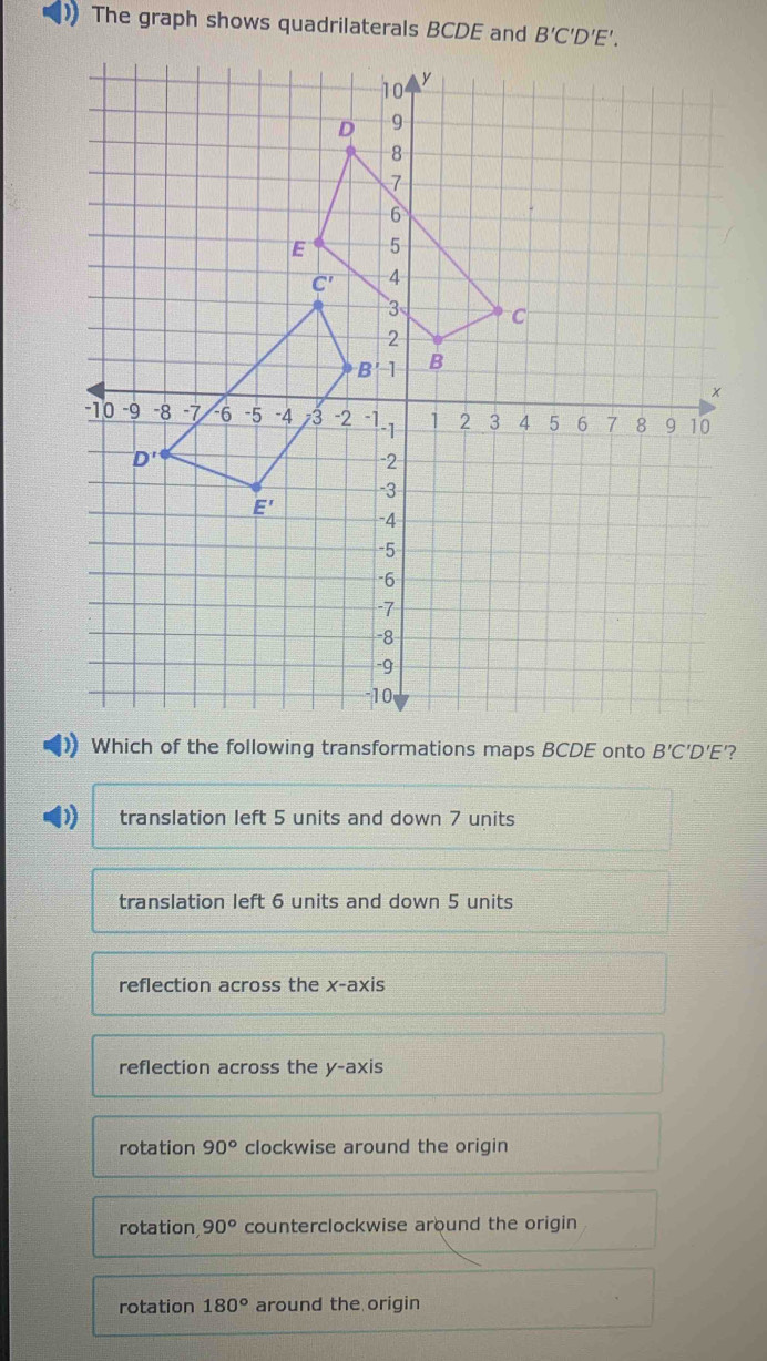 ) The graph shows quadrilaterals BCDE and
translation left 5 units and down 7 units
translation left 6 units and down 5 units
reflection across the x-ax iS
reflection across the y-axis
rotation 90° clockwise around the origin
rotation 90° counterclockwise around the origin
rotation 180° around the origin