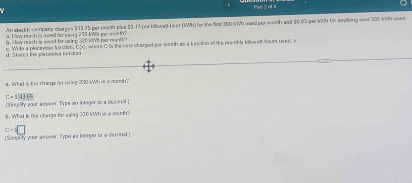 < Part 2 of 4 
An electric company charges  $13.75 per month plus $0.13 per kilowatt-hour (kWh) for the first 300 kWh used per month and $0.03 per kWh for anything over 300 kWh used. 
a. How much is owed for using 230 kWh per month? 
b. How much is owed for using 320 kWh per month? 
c. Write a piecewise function, C(x), where C is the cost charged per month as a function of the monthly kilowatt-hours used, x
d. Sketch the piecewise function 
a. What is the charge for using 230 kWh in a month?
C=$43.65
(Simplify your answer. Type an integer or a decimal.) 
b. What is the charge for using 320 kWh in a month?
c=$□
(Simplify your answer. Type an integer or a decimal.)