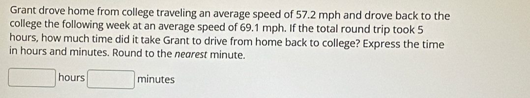 Grant drove home from college traveling an average speed of 57.2 mph and drove back to the 
college the following week at an average speed of 69.1 mph. If the total round trip took 5
hours, how much time did it take Grant to drive from home back to college? Express the time 
in hours and minutes. Round to the nearest minute.
□ hours □ minutes