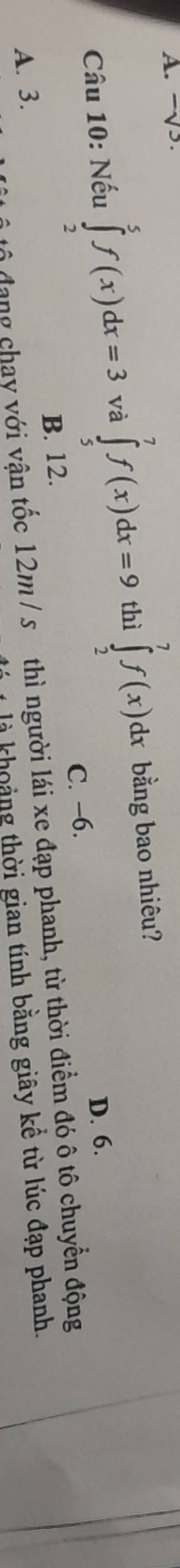 √5
Câu 10: Nếu ∈tlimits _2^5f(x)dx=3 và ∈tlimits _5^7f(x)dx=9 thì ∈tlimits _2^7f(x)dx bằng bao nhiêu?
C. −6. D. 6.
B. 12.
tộ đạng chay với vận tốc 12m / s thì người lái xe đạp phanh, từ thời điểm đó ô tô chuyển động
A. 3.
là khoảng thời gian tính bằng giây kể từ lúc đạp phanh.