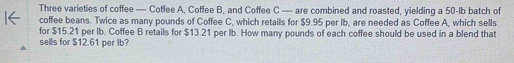Three varieties of coffee — Coffee A, Coffee B, and Coffee C — are combined and roasted, yielding a 50-lb batch of 
coffee beans. Twice as many pounds of Coffee C, which retails for $9.95 per Ib, are needed as Coffee A, which sells 
for $15.21 per lb. Coffee B retails for $13.21 per Ib. How many pounds of each coffee should be used in a blend that 
sells for $12.61 per Ib?