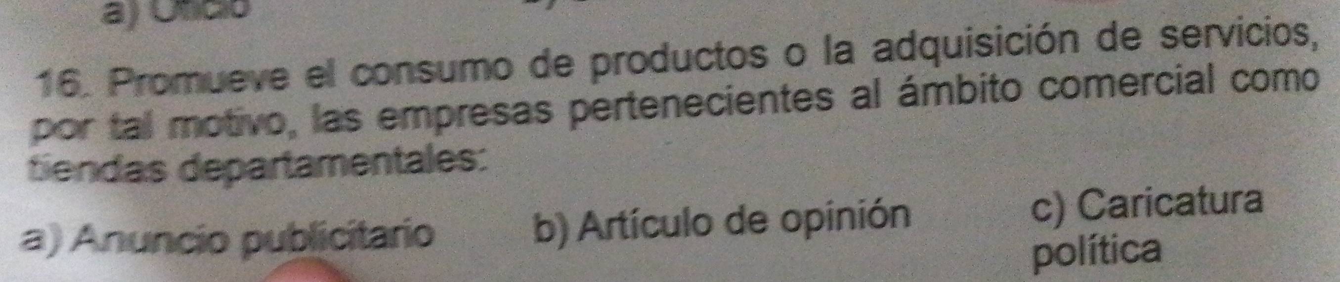 a) Oficó
16. Promueve el consumo de productos o la adquisición de servicios,
por tal motivo, las empresas pertenecientes al ámbito comercial como
tiendas departamentales:
a) Anuncio publicitario b) Artículo de opinión c) Caricatura
política