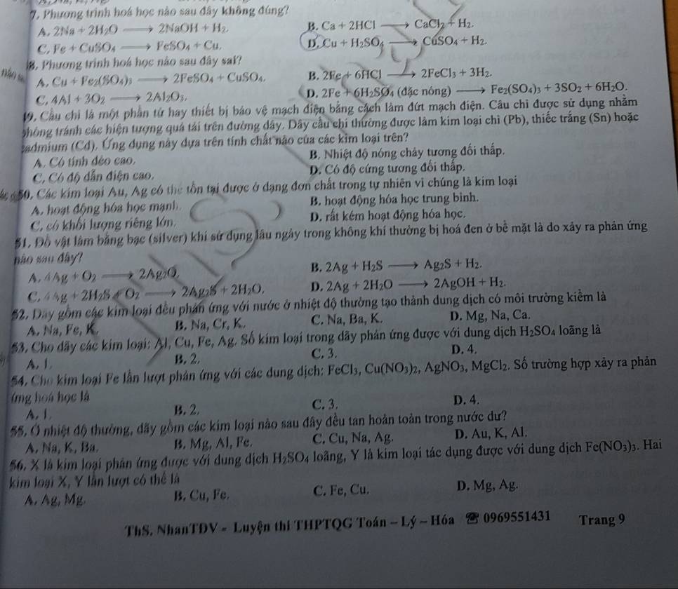 Phương trình hoá học nào sau đây không đúng?
A. 2Na+2H_2Oto 2NaOH+H_2 B. Ca+2HClto CaCl_2+H_2.
C. Fe+CuSO_4to FeSO_4+Cu. D. Cu+H_2SO_4to CuSO_4+H_2.. Phương trình hoá học nào sau đây sai?
nào s A.
Cu+Fe_2(SO_4)_3to 2FeSO_4+CuSO_4. B. 2Fe+6HClto 2FeCl_3+3H_2.
C. 4Al+3O_2to 2Al_2O_3. D. 2Fe+6H_2SO_4(d4cnong)to Fe_2(SO_4)_3+3SO_2+6H_2O.
19, Cầu chi là một phần tứ hay thiết bị báo vệ mạch điện bằng cách làm đứt mạch điện. Câu chì được sử dụng nhằm
thòng tránh các hiện tượng quả tải trên đường dây. Dây cầu chi thường được làm kim loại chì (Pb), thiếc trắng (Sn) hoặc
sadmium (Cd). Ứng dụng này dựa trên tính chất nào của các kim loại trên?
A. Có tính đẻo cao. B. Nhiệt độ nóng chảy tương đối thấp.
C. Có độ dẫn điện cao. D. Có độ cứng tương đối thấp.
50, Các kim loại Au, Ag có thể tồn tại được ở dạng đơn chất trong tự nhiên vì chúng là kim loại
A. hoạt động hóa học mạnh. B. hoạt động hóa học trung bình.
C. có khối lượng riêng lớn. D. rất kém hoạt động hóa học.
$1. Đồ vật làm bằng bạc (silver) khí sử dụng lâu ngày trong không khí thường bị hoá đen ở bể mặt là do xây ra phản ứng
não sao đây?
B.
A. △ Ag+O_2to 2Ag_2O 2Ag+H_2Sto Ag_2S+H_2.
C. 4Ag+2H_2SLongleftrightarrow O_2to 2Ag_2S+2H_2O. D. 2Ag+2H_2Oto 2AgOH+H_2.
$2. Day gồm các kim loại đều phản ứng với nước ở nhiệt độ thường tạo thành dung dịch có môi trường kiểm là
A. Na, Fe, K. B. Na, Cr, K. C. Na, Ba, K. D. Mg, Na, Ca.
53. Cho dãy các kim loại: Al, Cu,I' Fe, Ag. Số kim loại trong dãy phản ứng được với dung dịch H_2SO_4 loāng là
A. 1 B. 2. C. 3.
D. 4.
54. Cho kim loại Fe lần lượt phân ứng với các dung dịch: FeCl_3,Cu(NO_3)_2,AgNO_3,MgCl_2 Số trường hợp xảy ra phản
(ng ho a học là D. 4.
A. 1 B. 2. C. 3.
55. Ở nhiệt độ thường, đãy gồm các kim loại nào sau đây đều tan hoản toàn trong nước dư?
A. Na, K. Ba. B. Mg, Al, Fe. C. Cu, Na, Ag. D. Au, K, Al.
56. X là kim loại phân ứng được với dung dịch H_2SO loãng, Y là kim loại tác dụng được với dung dịch Fe(NO_3)_3. Hai
kim loại X, Y lần lượt có thể là
A. Ag, Mg. B. Cu, Fe. C. Fe, Cu. D. Mg, Ag.
ThS. NhanTĐV - Luyện thi THPTQG Toán - Lý ~ Hóa  0969551431 Trang 9