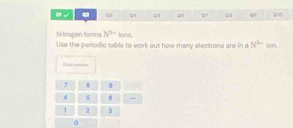 01 、 Q1 QB Qe qī Q q Q10 
Nitrogen forms N^(2-) lons. 
Use the periodic table to work out how many electrons are in a N^(3-) ion. 
Ema runtion
7 8 9
4 5 6 =
1 2 3