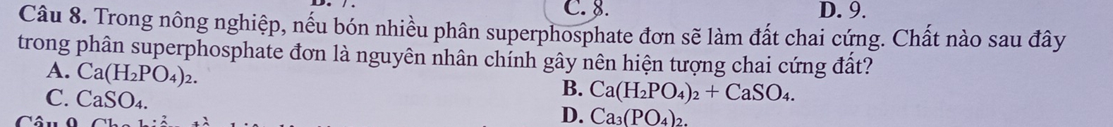 C. 8. D. 9.
Câu 8. Trong nông nghiệp, nếu bón nhiều phân superphosphate đơn sẽ làm đất chai cứng. Chất nào sau đây
trong phân superphosphate đơn là nguyên nhân chính gây nên hiện tượng chai cứng đất?
A. Ca(H_2PO_4)_2.
C. CaSO_4.
B. Ca(H_2PO_4)_2+CaSO_4.
D. Ca_3(PO_4)_2.