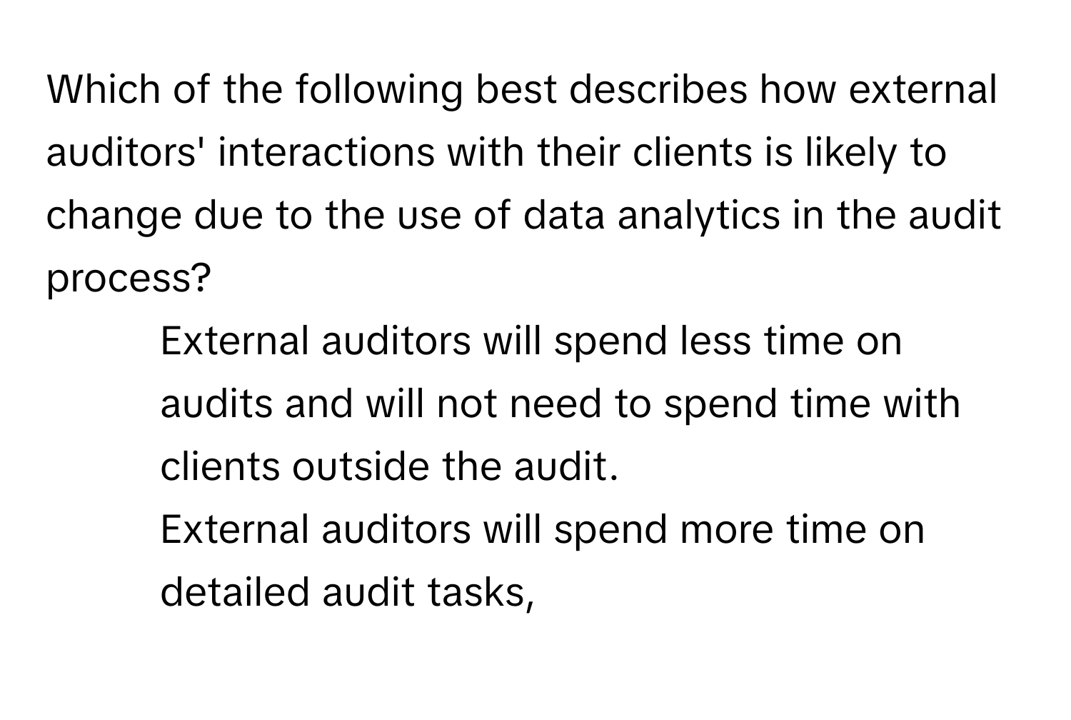 Which of the following best describes how external auditors' interactions with their clients is likely to change due to the use of data analytics in the audit process?
* External auditors will spend less time on audits and will not need to spend time with clients outside the audit.
* External auditors will spend more time on detailed audit tasks,