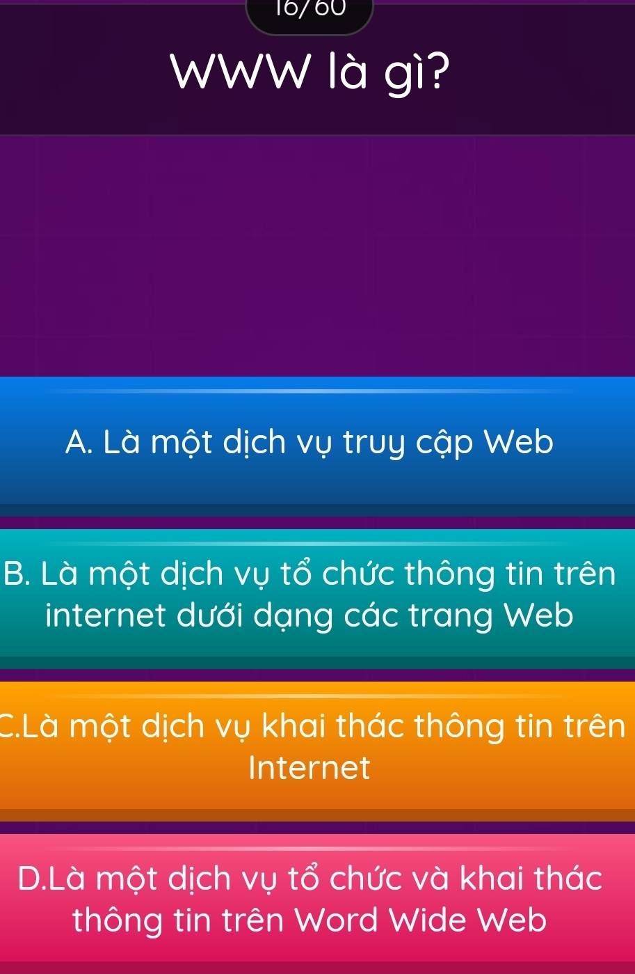 16/60
WWW là gì?
A. Là một dịch vụ truy cập Web
B. Là một dịch vụ tổ chức thông tin trên
internet dưới dạng các trang Web
C.Là một dịch vụ khai thác thông tin trên
Internet
D.Là một dịch vụ tổ chức và khai thác
thông tin trên Word Wide Web