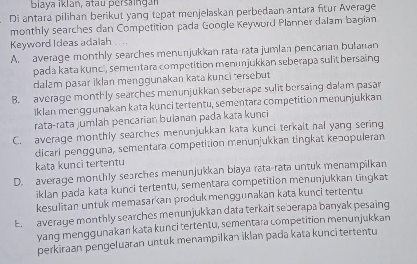 biaya iklan, atau persaıngan
. Di antara pilihan berikut yang tepat menjelaskan perbedaan antara fitur Average
monthly searches dan Competition pada Google Keyword Planner dalam bagian
Keyword Ideas adalah ….
A. average monthly searches menunjukkan rata-rata jumlah pencarian bulanan
pada kata kunci, sementara competition menunjukkan seberapa sulit bersaing
dalam pasar iklan menggunakan kata kunci tersebut
B. average monthly searches menunjukkan seberapa sulit bersaing dalam pasar
iklan menggunakan kata kunci tertentu, sementara competition menunjukkan
rata-rata jumlah pencarian bulanan pada kata kunci
C. average monthly searches menunjukkan kata kunci terkait hal yang sering
dicari pengguna, sementara competition menunjukkan tingkat kepopuleran
kata kunci tertentu
D. average monthly searches menunjukkan biaya rata-rata untuk menampilkan
iklan pada kata kunci tertentu, sementara competition menunjukkan tingkat
kesulitan untuk memasarkan produk menggunakan kata kunci tertentu
E. average monthly searches menunjukkan data terkait seberapa banyak pesaing
yang menggunakan kata kunci tertentu, sementara competition menunjukkan
perkiraan pengeluaran untuk menampilkan iklan pada kata kunci tertentu