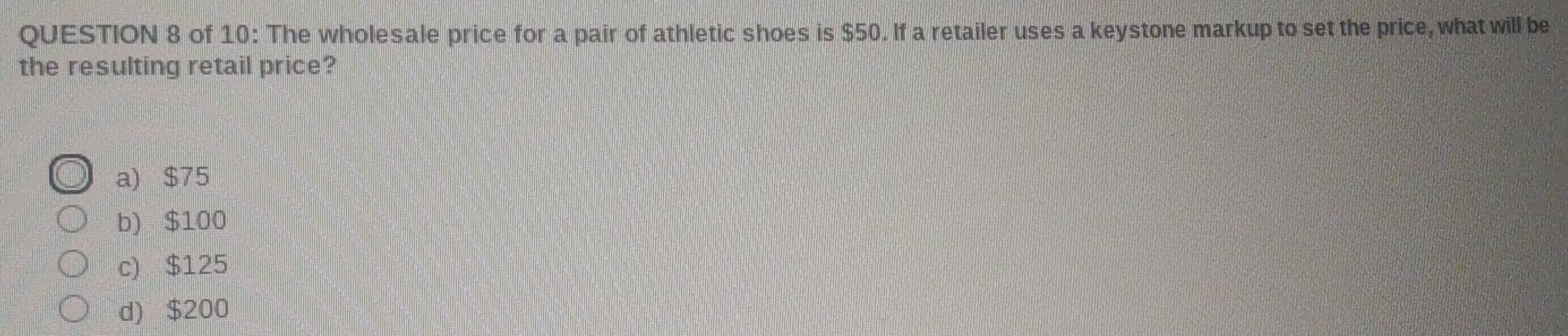 of 10: The wholesale price for a pair of athletic shoes is $50. If a retailer uses a keystone markup to set the price, what will be
the resulting retail price?
a) $75
b) $100
c) $125
d) $200