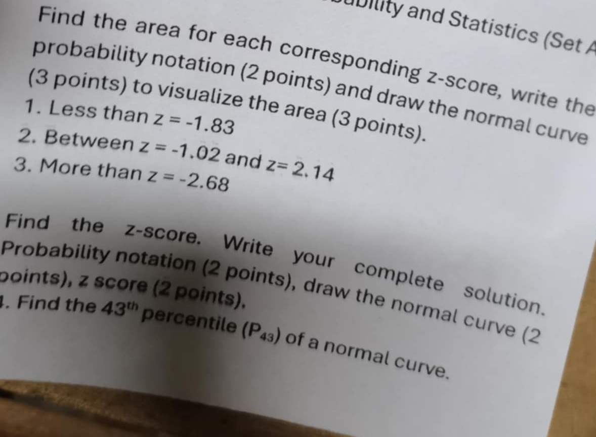 a b ility and Statistics (Set 
Find the area for each corresponding z-score, write the 
probability notation (2 points) and draw the normal curve 
(3 points) to visualize the area (3 points). 
1. Less than z=-1.83
2. Between z=-1.02 and z=2.14
3. More than z=-2.68
Find the z-score. Write your complete solution. 
points), z score (2 points). Probability notation (2 points), draw the normal curve (2 
. Find the 43^(th) percentile (P_43) of a normal curve.