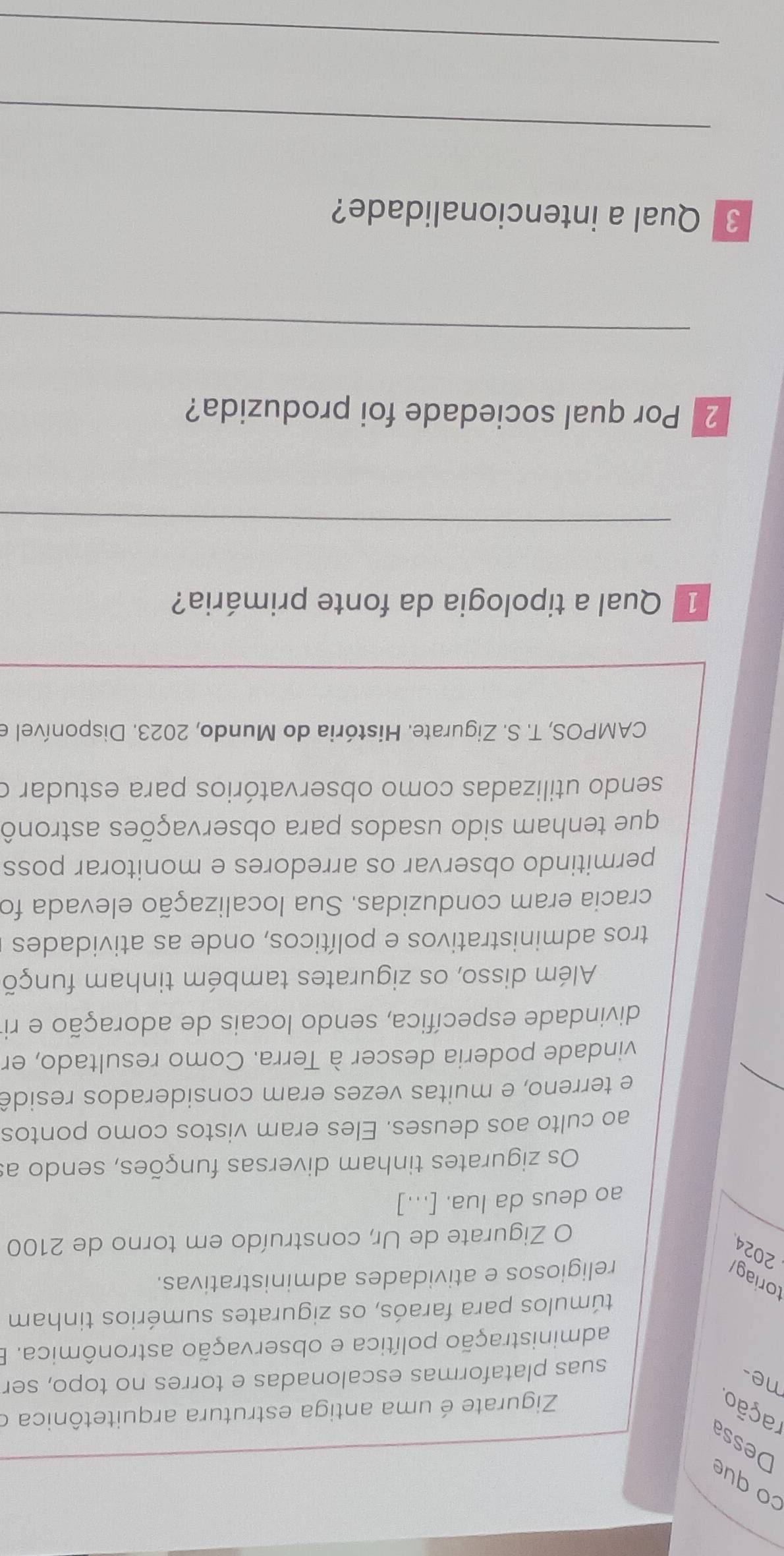 co que 
Dessa 
ração. 
Zigurate é uma antiga estrutura arquitetônica o 
ne- 
suas plataformas escalonadas e torres no topo, ser 
administração política e observação astronômica. 
túmulos para faraós, os zigurates sumérios tinham 
toriag/ religiosos e atividades administrativas. 
2024 
O Zigurate de Ur, construído em torno de 2100
ao deus da lua. [...] 
Os zigurates tinham diversas funções, sendo as 
ao culto aos deuses. Eles eram vistos como pontos 
_ 
e terreno, e muitas vezes eram considerados residê 
vindade poderia descer à Terra. Como resultado, en 
divindade específica, sendo locais de adoração e ri 
Além disso, os zigurates também tinham funçõ 
tros administrativos e políticos, onde as atividades 
cracia eram conduzidas. Sua localização elevada foi 
permitindo observar os arredores e monitorar poss 
que tenham sido usados para observações astronô 
sendo utilizadas como observatórios para estudar o 
CAMPOS, T. S. Zigurate. História do Mundo, 2023. Disponível e 
1 Qual a tipologia da fonte primária? 
_ 
2 Por qual sociedade foi produzida? 
_ 
3 Qual a intencionalidade? 
_ 
_