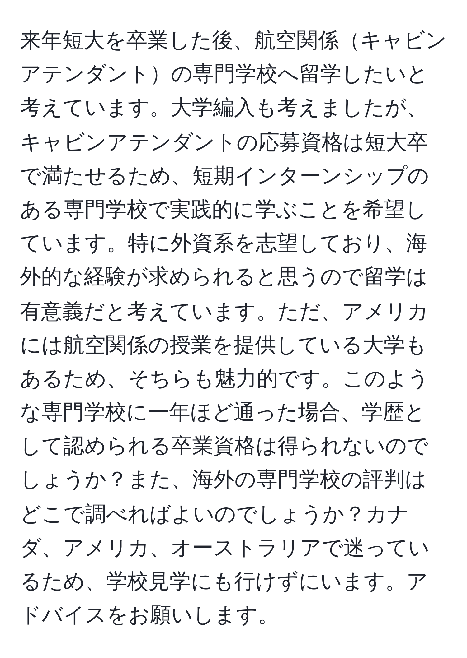 来年短大を卒業した後、航空関係キャビンアテンダントの専門学校へ留学したいと考えています。大学編入も考えましたが、キャビンアテンダントの応募資格は短大卒で満たせるため、短期インターンシップのある専門学校で実践的に学ぶことを希望しています。特に外資系を志望しており、海外的な経験が求められると思うので留学は有意義だと考えています。ただ、アメリカには航空関係の授業を提供している大学もあるため、そちらも魅力的です。このような専門学校に一年ほど通った場合、学歴として認められる卒業資格は得られないのでしょうか？また、海外の専門学校の評判はどこで調べればよいのでしょうか？カナダ、アメリカ、オーストラリアで迷っているため、学校見学にも行けずにいます。アドバイスをお願いします。