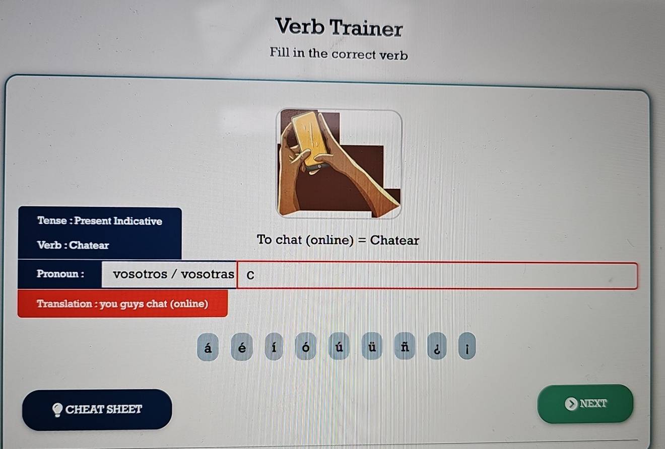 Verb Trainer 
Fill in the correct verb 
Tense : Present Indicative 
Verb : Chatear To chat (online) = Chatear 
Pronoun : vosotros / vosotras C 
Translation : you guys chat (online) 
á é í ó ú ü ñ i 
● CHEAT SHEET 
OnExt