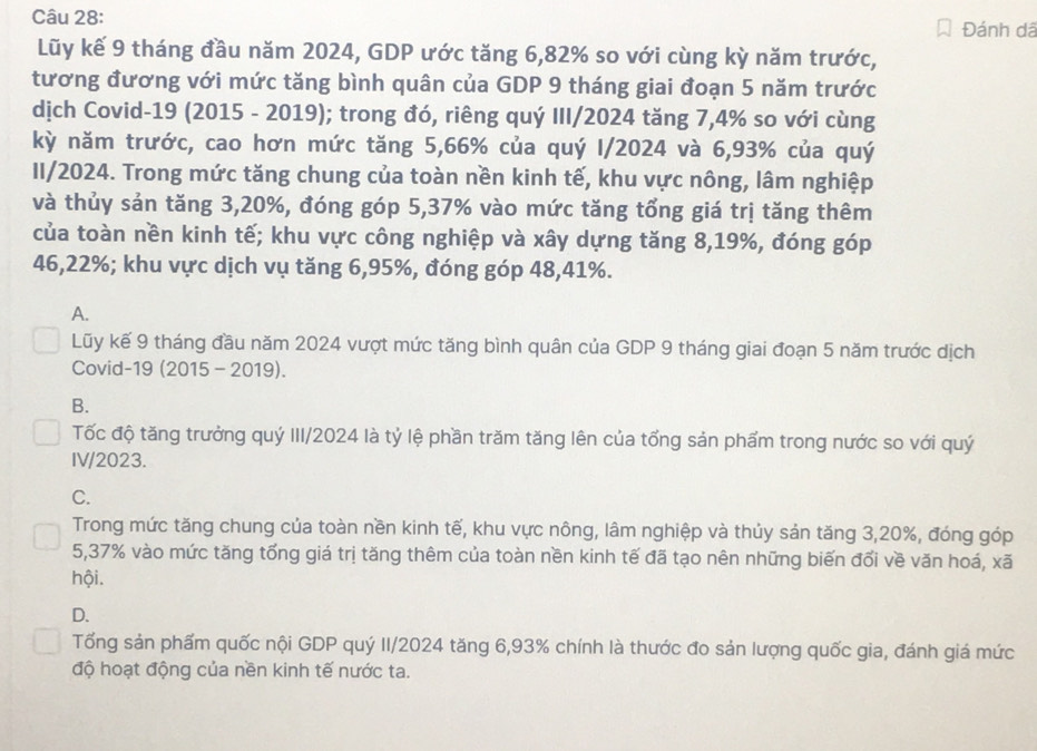 Đánh dã
Lũy kế 9 tháng đầu năm 2024, GDP ước tăng 6,82% so với cùng kỳ năm trước,
tương đương với mức tăng bình quân của GDP 9 tháng giai đoạn 5 năm trước
dịch Covid-19 (2015 - 2019); trong đó, riêng quý III/2024 tăng 7,4% so với cùng
kỳ năm trước, cao hơn mức tăng 5,66% của quý I/2024 và 6,93% của quý
II/2024. Trong mức tăng chung của toàn nền kinh tế, khu vực nông, lâm nghiệp
và thủy sản tăng 3,20%, đóng góp 5,37% vào mức tăng tổng giá trị tăng thêm
của toàn nền kinh tế; khu vực công nghiệp và xây dựng tăng 8,19%, đóng góp
46,22%; khu vực dịch vụ tăng 6,95%, đóng góp 48,41%.
A.
Lũy kế 9 tháng đầu năm 2024 vượt mức tăng bình quân của GDP 9 tháng giai đoạn 5 năm trước dịch
Covid-19 (2015 - 2019).
B.
Tốc độ tăng trưởng quý III/2024 là tỷ lệ phần trăm tăng lên của tổng sản phẩm trong nước so với quý
IV/2023.
C.
Trong mức tăng chung của toàn nền kinh tế, khu vực nông, lâm nghiệp và thủy sản tăng 3,20%, đóng góp
5,37% vào mức tăng tổng giá trị tăng thêm của toàn nền kinh tế đã tạo nên những biến đối về văn hoá, xã
hội.
D.
Tống sản phẩm quốc nội GDP quý II/2024 tăng 6,93% chính là thước đo sản lượng quốc gia, đánh giá mức
độ hoạt động của nền kinh tế nước ta.