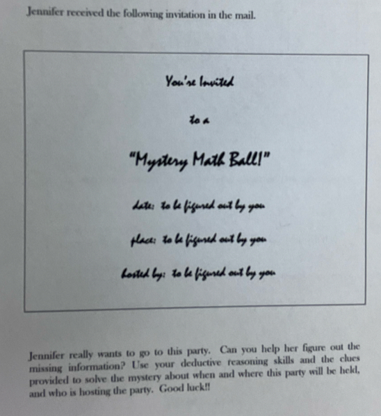 Jennifer received the following invitation in the mail. 
You'se Invited 
toa 
“Mystery Math Ball!” 
date: to be figured out by you 
place: to be figured out by you 
hosted by; to be figured out by you 
Jennifer really wants to go to this party. Can you help her figure out the 
missing information? Use your deductive reasoning skills and the clues 
provided to solve the mystery about when and where this party will be held, 
and who is hosting the party. Good luck!!