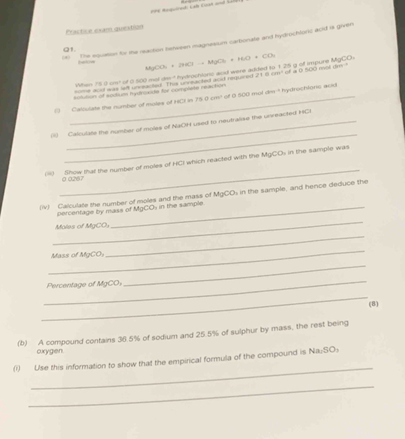 PPE Required: Łab Cuat and 2210 “ ” 
Practice exam question 
(1) The equation for the reaction berween magnesium carbonate and hydrochloric acid is given 
Q1. 
below acc ) 
some When 750cm^3 of 0 500 mol dm="' hydrochloric acid were added to 1 25 g of impure MgCO_3+2HClto MgCl_2+H_2O+CO_2
eft unreacted. This unreacted acid required 216cm^3
solution of sodium hydrexide for complete reaction of a 0 500 mol dm ? 
Calculate the number of moles of HCI in 750cm^3 of □ □ □ mot cBr9 *hydrochloric acid 
_ 
(i) Calculate the number of moles of NaOH used to neutralise the unreacted HCI 
_ 
(iii) Show that the number of moles of HCI which reacted with the MgCO_3 in the sample was
0 0267
(iv) Calculate the number of moles and the mass of MgCO_3 in the sample, and hence deduce the 
percentage by mass of Mg CO_3 in the sample. 
_ 
Moles of MgCO₃
_ 
_ 
Mass of MgCO_3
_ 
_ 
Percentage of MgCO₃
_ 
(8) 
(b) A compound contains 36.5% of sodium and 25.5% of sulphur by mass, the rest being 
oxygen. 
_ 
(i) Use this information to show that the empirical formula of the compound is Na₂SO₃
_