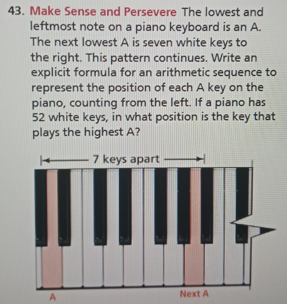 Make Sense and Persevere The lowest and 
leftmost note on a piano keyboard is an A. 
The next lowest A is seven white keys to 
the right. This pattern continues. Write an 
explicit formula for an arithmetic sequence to 
represent the position of each A key on the 
piano, counting from the left. If a piano has
52 white keys, in what position is the key that 
plays the highest A? 
A