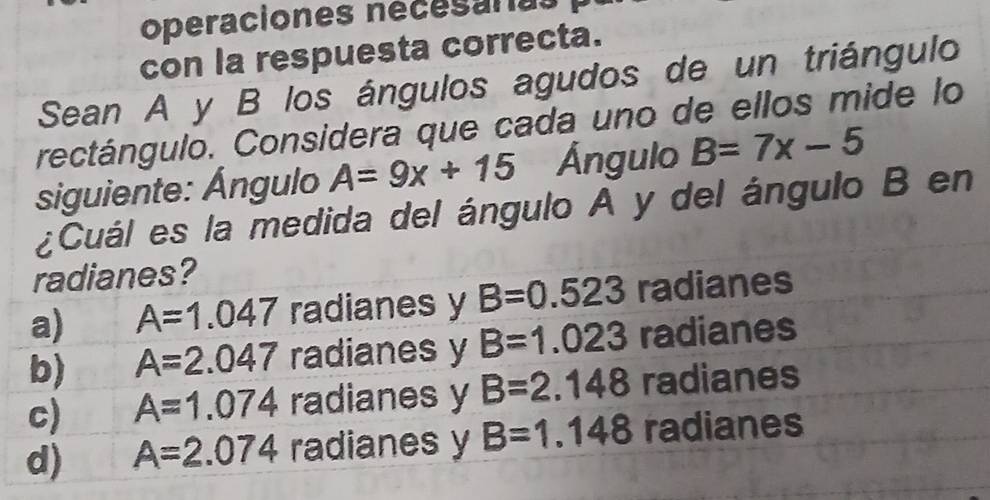 operaciones nécesaras
con la respuesta correcta.
Sean A y B los ángulos agudos de un triángulo
rectángulo. Considera que cada uno de ellos mide lo
siguiente: Ángulo A=9x+15 Ángulo B=7x-5
¿Cuál es la medida del ángulo A y del ángulo B en
radianes?
a) A=1.047 radianes y B=0.523 radianes
b) A=2.047 radianes y B=1.023 radianes
c) A=1.074 radianes y B=2.148 radianes
d) A=2.074 radianes y B=1.148 radianes