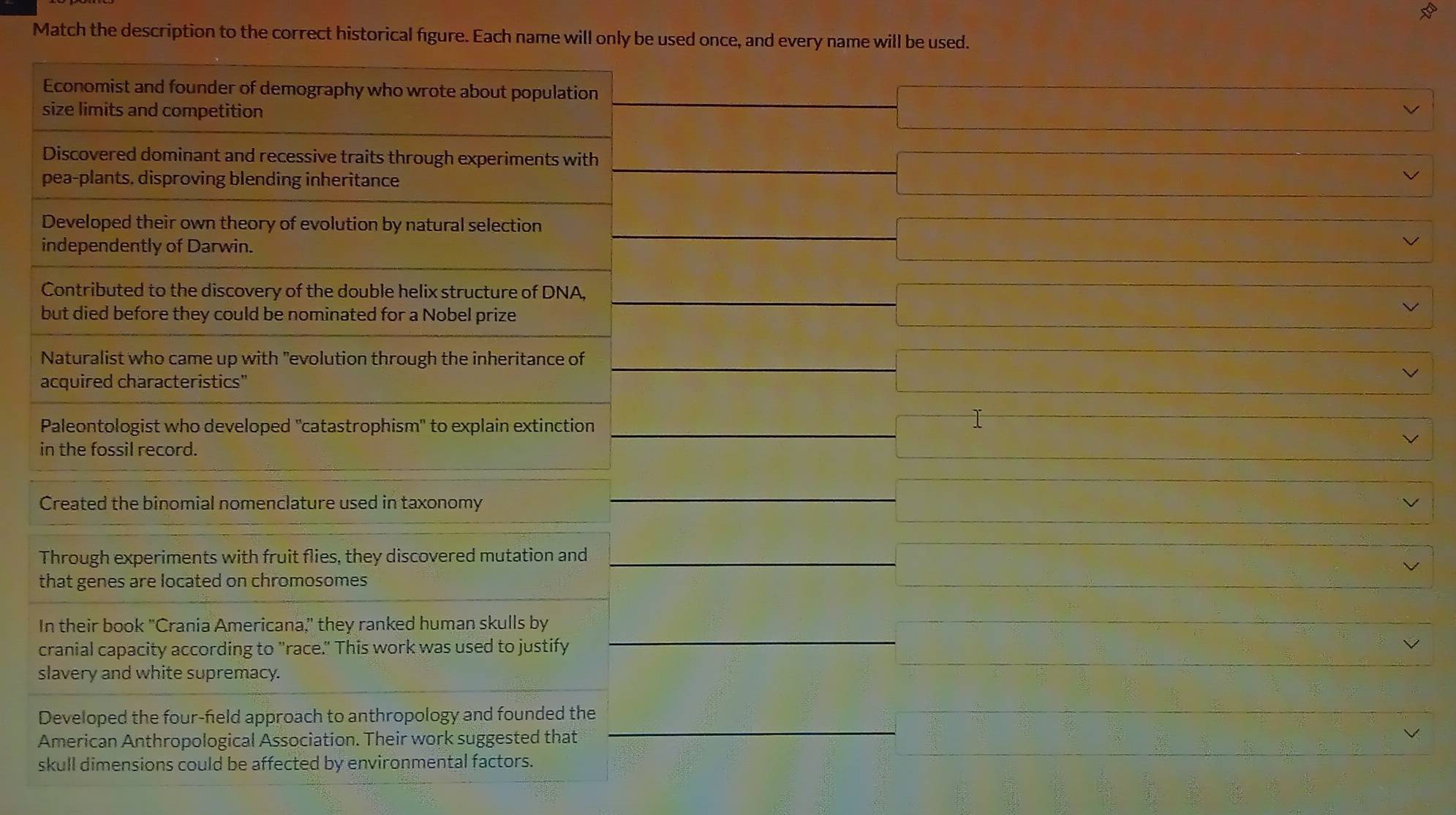 Match the description to the correct historical figure. Each name will only be used once, and every name will be used.
Economist and founder of demography who wrote about population
size limits and competition
 1/2 AB=frac 1= □ /□  
Discovered dominant and recessive traits through experiments with
pea-plants. disproving blending inheritance
Developed their own theory of evolution by natural selection
x_1+x_2= 3/4 
independently of Darwin.
Contributed to the discovery of the double helix structure of DNA,
∴ △ ADF=△ CDO
but died before they could be nominated for a Nobel prize
frac 1/2
Naturalist who came up with "evolution through the inheritance of
(□)° 
acquired characteristics"
Paleontologist who developed "catastrophism" to explain extinction _  
in the fossil record.
Created the binomial nomenclature used in taxonomy
□  
Through experiments with fruit flies, they discovered mutation and frac 1/2
that genes are located on chromosomes
In their book "Crania Americana," they ranked human skulls by
cranial capacity according to "race." This work was used to justify
slavery and white supremacy.
Developed the four-feld approach to anthropology and founded the
American Anthropological Association. Their work suggested that
skull dimensions could be affected by environmental factors.