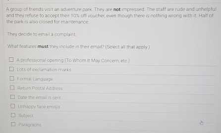 A group of friends visit an adventure park. They are not impressed. The staff are rude and unhelpful
and they refuse to accept their 10% off voucher, even though there is nothing wrong with it. Half of
the park is also closed for maintenance.
They decide to email a complaint.
What features must they include in their email? (Select all that apply.)
A professional opening (To Whom It May Concern, etc.)
Lots of exclamation marks
Formal Language
Return Postal Address
Date the email is sent
Unhappy face emojis
Subject
Paragraphs