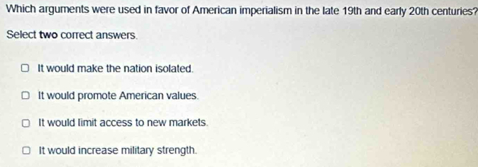 Which arguments were used in favor of American imperialism in the late 19th and early 20th centuries?
Select two correct answers.
It would make the nation isolated.
It would promote American values.
It would limit access to new markets.
It would increase military strength.