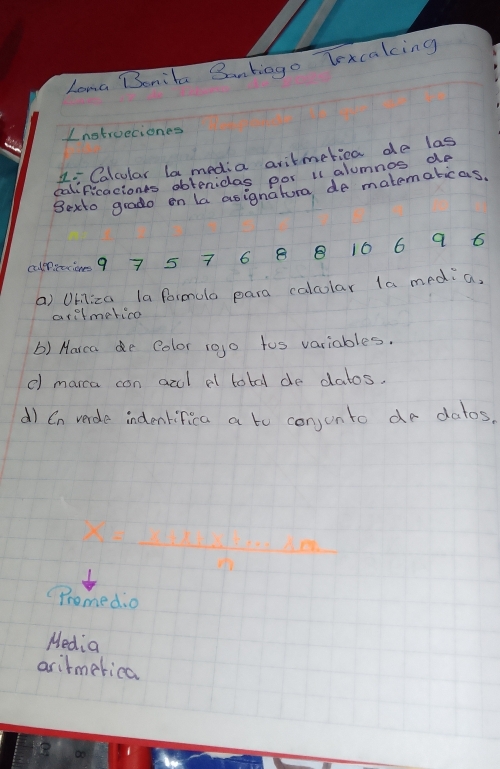 Long Bonita Banbiago Texcaking 
Inotrueciones 
Li Calcular la media aritmetica de las 
calificacions obtenidas por i alumnos do 
Bexto grado on la asignatura de matematicas. 
culerittione9 7 5 7 6 8 B 106 9 6
a) Uhiliza la formulo para calcular la media, 
arilmerico 
() Marca e Color rojo too variables. 
() marca con acl al totd de datos. 
d) Cn verde indentifica a to conjonto do dalos.
-1.1x+x^2x^2+8x^1
Promedio 
Media 
arirmerica